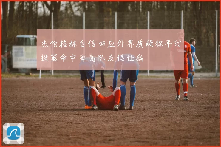 杰伦格林自信回应外界质疑称平时投篮命中率高队友信任我