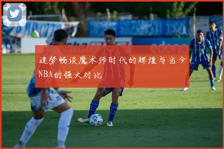 追梦畅谈魔术师时代的辉煌与当今NBA的强大对比