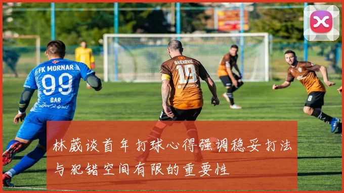 林葳谈首年打球心得强调稳妥打法与犯错空间有限的重要性