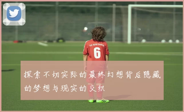 探索不切实际的最终幻想背后隐藏的梦想与现实的交织
