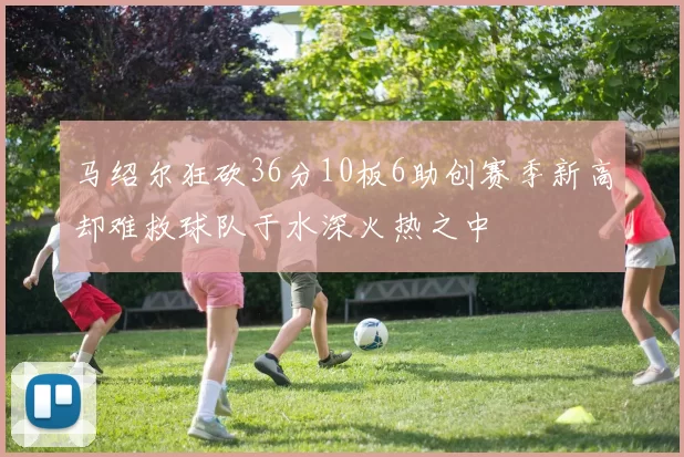 马绍尔狂砍36分10板6助创赛季新高却难救球队于水深火热之中