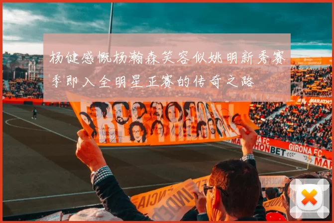 杨健感慨杨瀚森笑容似姚明新秀赛季即入全明星正赛的传奇之路