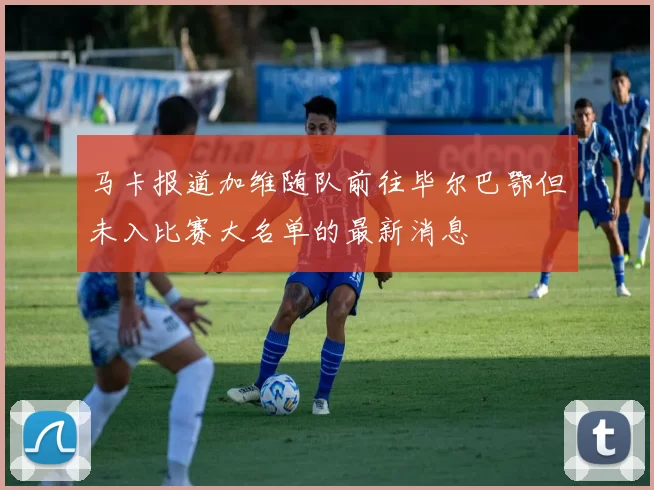 马卡报道加维随队前往毕尔巴鄂但未入比赛大名单的最新消息