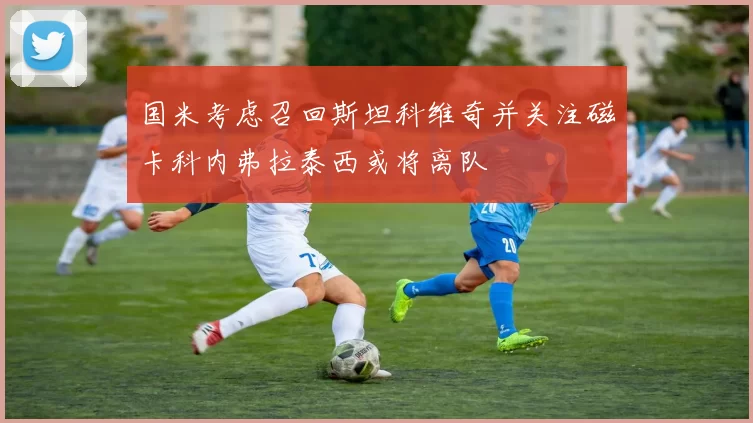 国米考虑召回斯坦科维奇并关注磁卡科内弗拉泰西或将离队