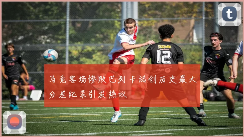 马竞客场惨败巴列卡诺创历史最大分差纪录引发热议