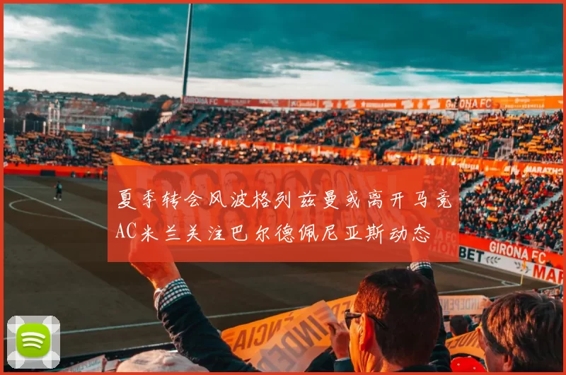 夏季转会风波格列兹曼或离开马竞AC米兰关注巴尔德佩尼亚斯动态