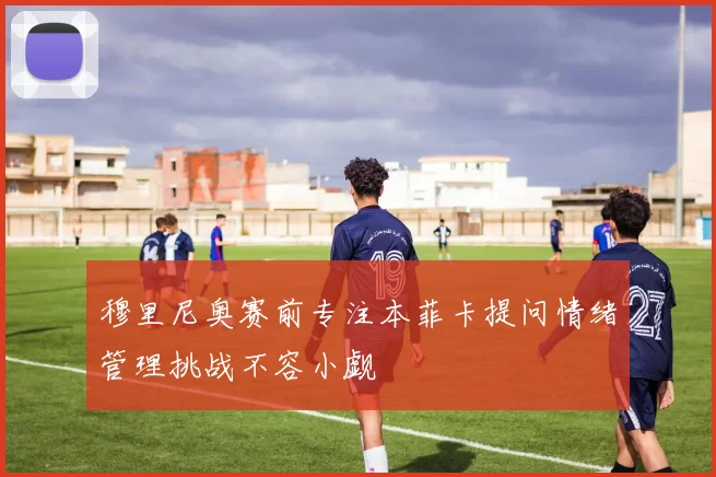 穆里尼奥赛前专注本菲卡提问情绪管理挑战不容小觑