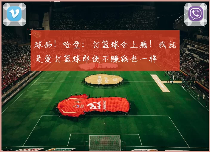 球痴！哈登：打篮球会上瘾！我就是爱打篮球即使不赚钱也一样