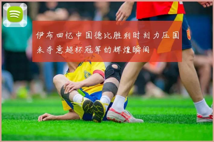 伊布回忆中国德比胜利时刻力压国米夺意超杯冠军的辉煌瞬间