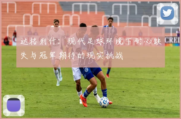 达格利什：现代足球环境下耐心缺失与冠军期待的现实挑战