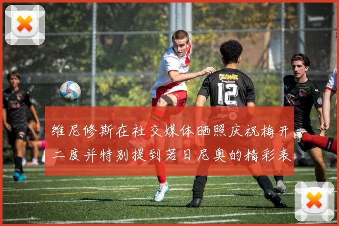 维尼修斯在社交媒体晒照庆祝梅开二度并特别提到若日尼奥的精彩表现