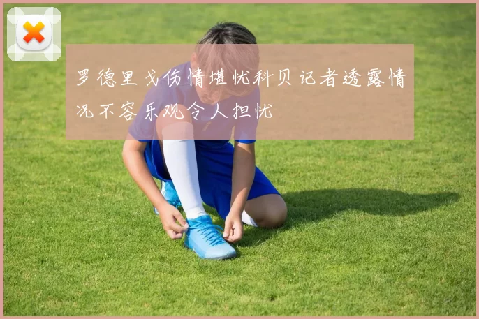 罗德里戈伤情堪忧科贝记者透露情况不容乐观令人担忧