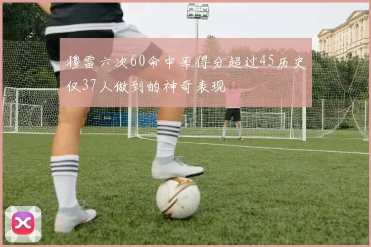 穆雷六次60命中率得分超过45历史仅37人做到的神奇表现