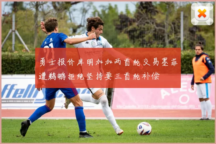 勇士报价库明加加两首轮交易墨菲遭鹈鹕拒绝坚持要三首轮补偿