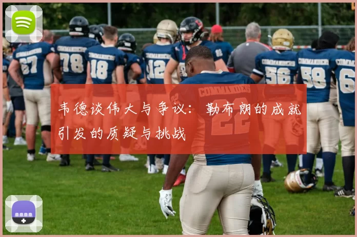 韦德谈伟大与争议：勒布朗的成就引发的质疑与挑战