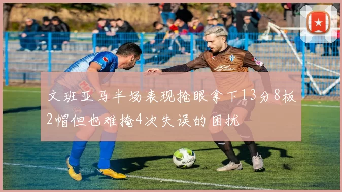 文班亚马半场表现抢眼拿下13分8板2帽但也难掩4次失误的困扰