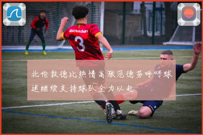北伦敦德比热情高涨范德芬呼吁球迷继续支持球队全力以赴