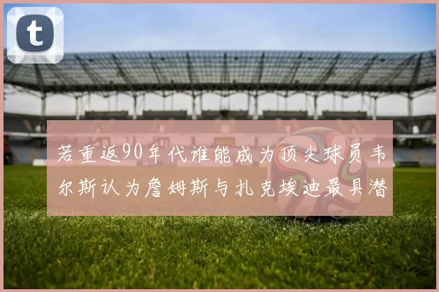 若重返90年代谁能成为顶尖球员韦尔斯认为詹姆斯与扎克埃迪最具潜力