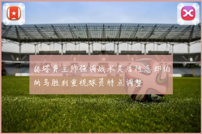 赫塔费主帅强调战术灵活性忘却伯纳乌胜利重视球员特点调整