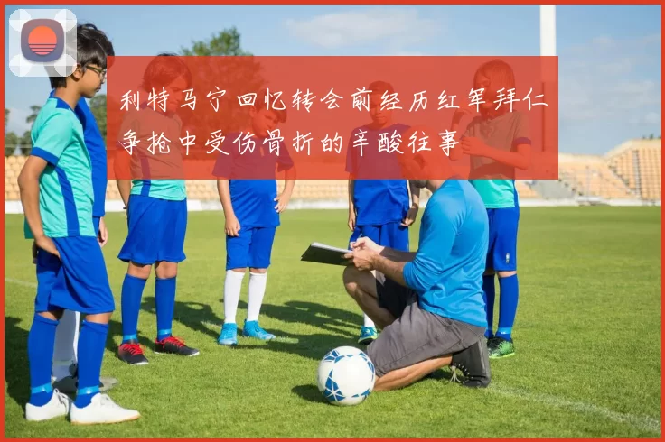 利特马宁回忆转会前经历红军拜仁争抢中受伤骨折的辛酸往事