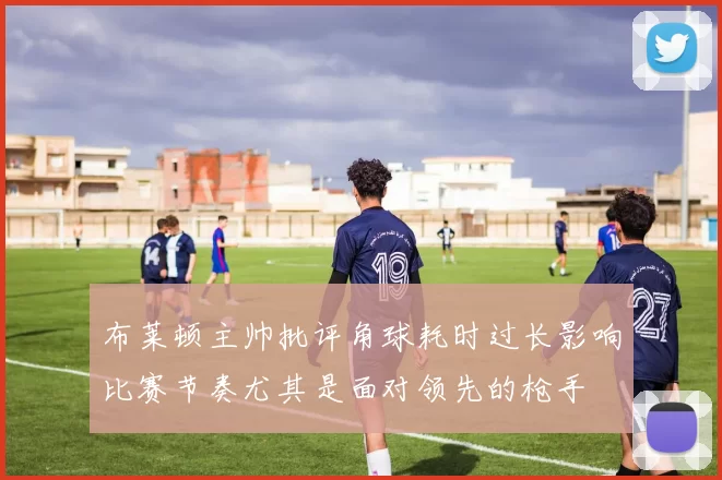 布莱顿主帅批评角球耗时过长影响比赛节奏尤其是面对领先的枪手