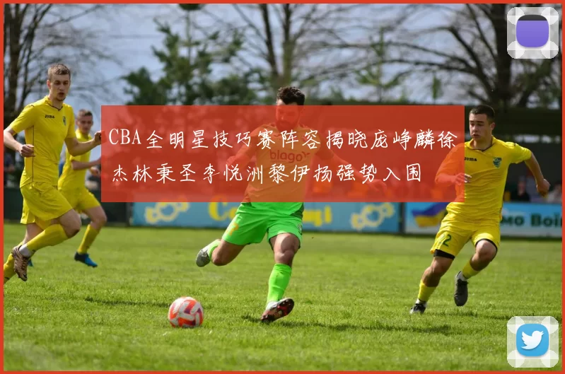 CBA全明星技巧赛阵容揭晓庞峥麟徐杰林秉圣李悦洲黎伊扬强势入围